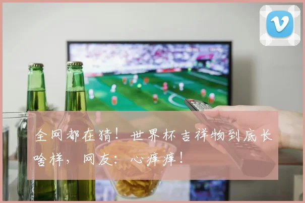 全网都在猜！世界杯吉祥物到底长啥样，网友：心痒痒！