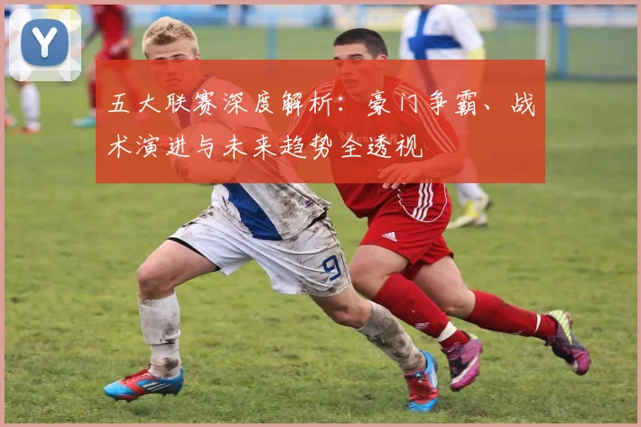 五大联赛深度解析：豪门争霸、战术演进与未来趋势全透视