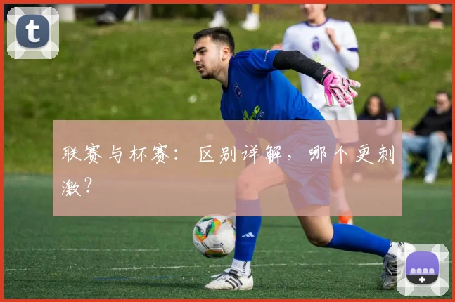 联赛与杯赛：区别详解，哪个更刺激？