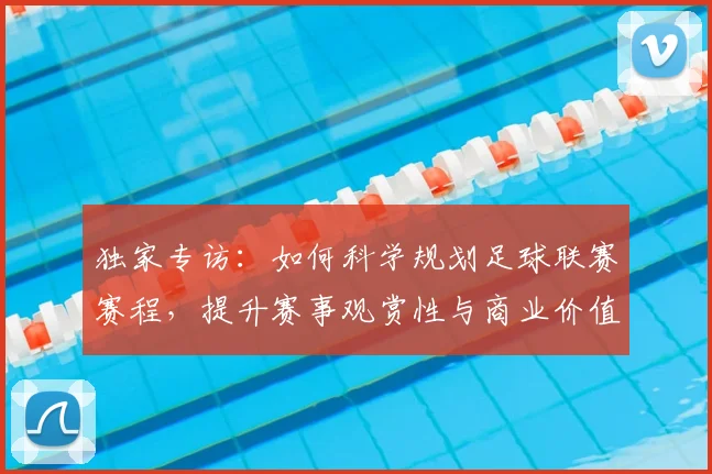 独家专访:如何科学规划足球联赛赛程,提升赛事观赏性与商业价值