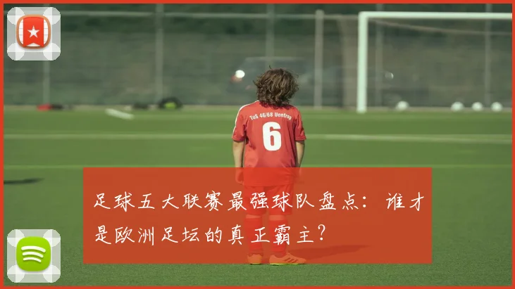 足球五大联赛最强球队盘点：谁才是欧洲足坛的真正霸主？