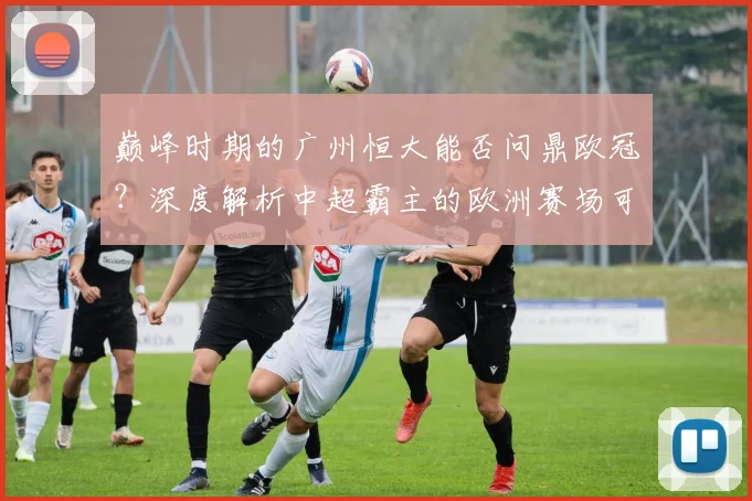 巅峰时期的广州恒大能否问鼎欧冠？深度解析中超霸主的欧洲赛场可能性